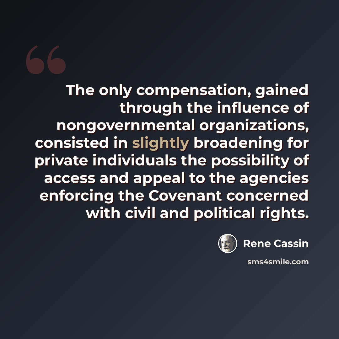 “The only compensation, gained through the influence of nongovernmental organizations, consisted in slightly broadening for private individuals the possibility of access and appeal to the agencies enforcing the Covenant concerned with civil and political rights.” quote by Rene Cassin