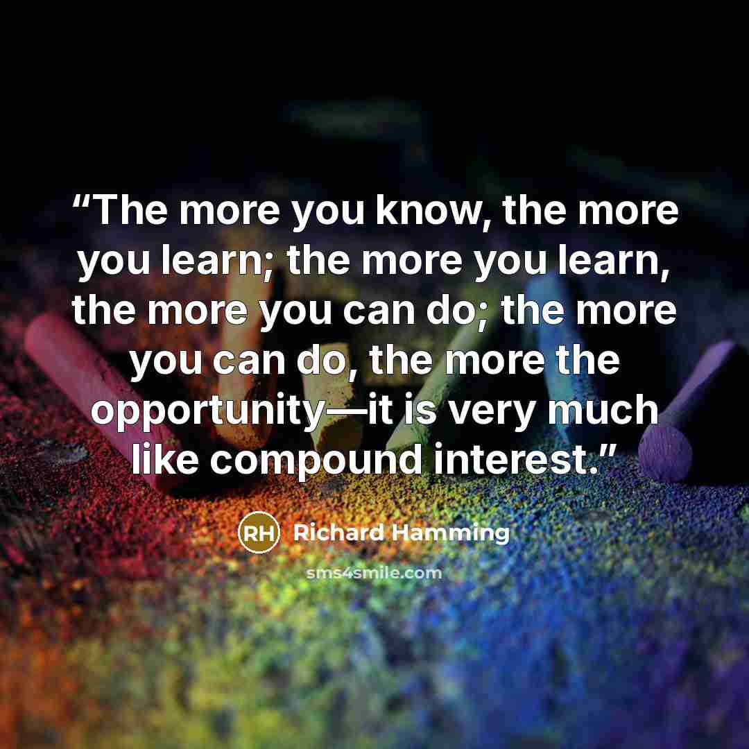 “The more you know, the more you learn; the more you learn, the more you can do; the more you can do, the more the opportunity—it is very much like compound interest.” quote by Richard Hamming