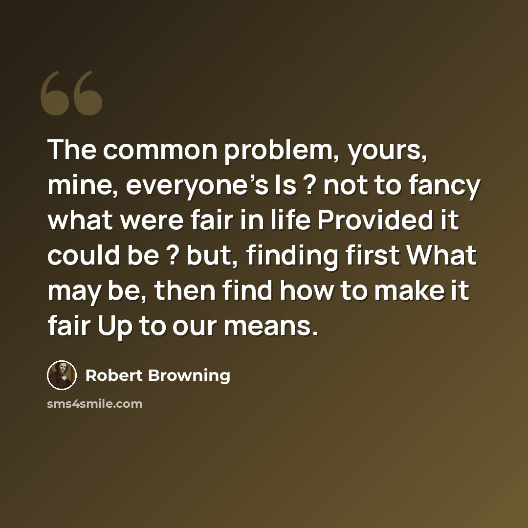 “The common problem, yours, mine, everyone's Is ? not to fancy what were fair in life Provided it could be ? but, finding first What may be, then find how to make it fair Up to our means.” quote by Robert Browning
