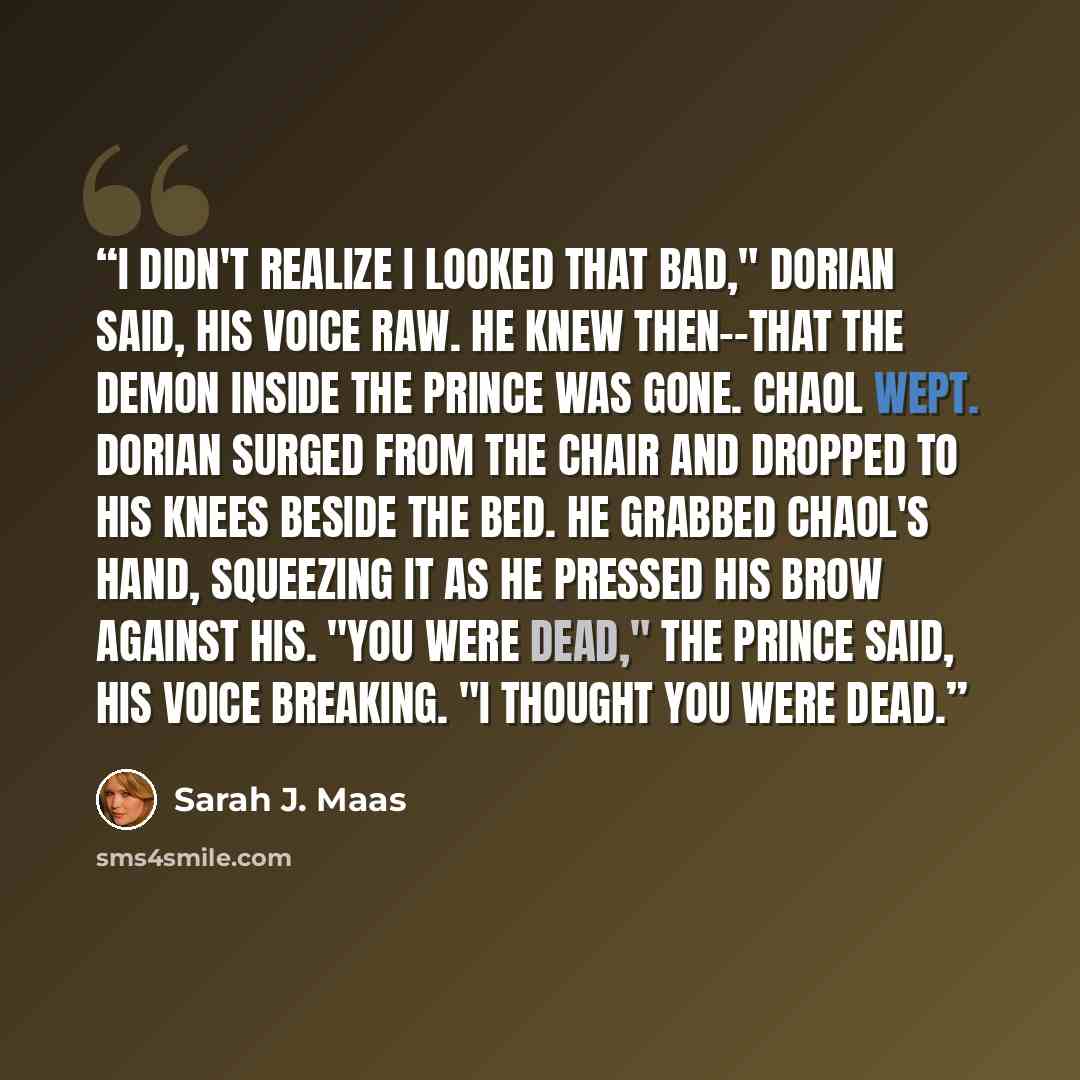 “I didn't realize I looked that bad," Dorian said, his voice raw. He knew then--that the demon inside the prince was gone. Chaol wept. Dorian surged from the chair and dropped to his knees beside the bed. He grabbed Chaol's hand, squeezing it as he pressed his brow against his. "You were dead," the…” quote by Sarah J. Maas