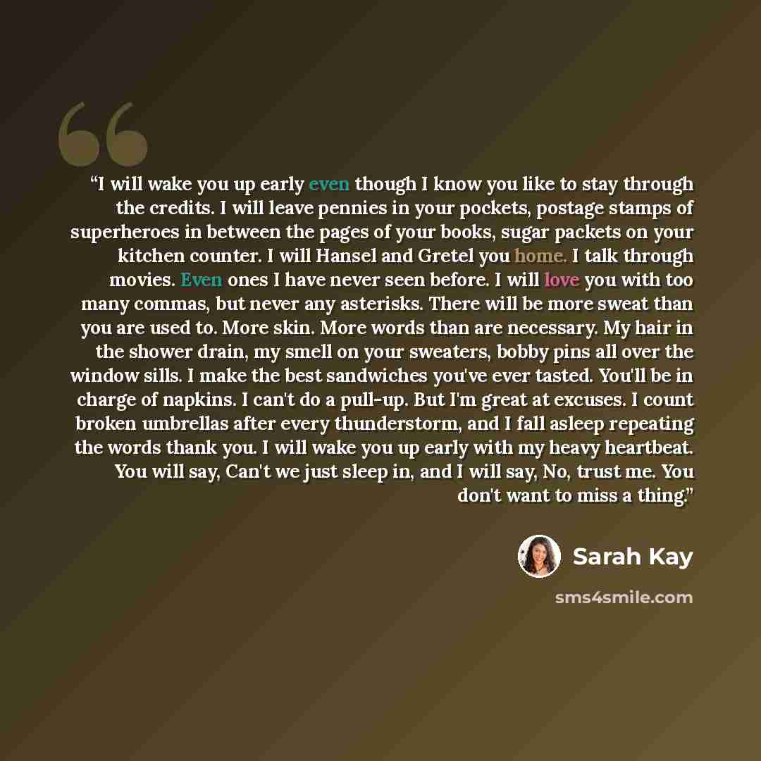 “I will wake you up early even though I know you like to stay through the credits. I will leave pennies in your pockets, postage stamps of superheroes in between the pages of your books, sugar packets on your kitchen counter. I will Hansel and Gretel you home. I talk through movies. Even ones I…” quote by Sarah Kay