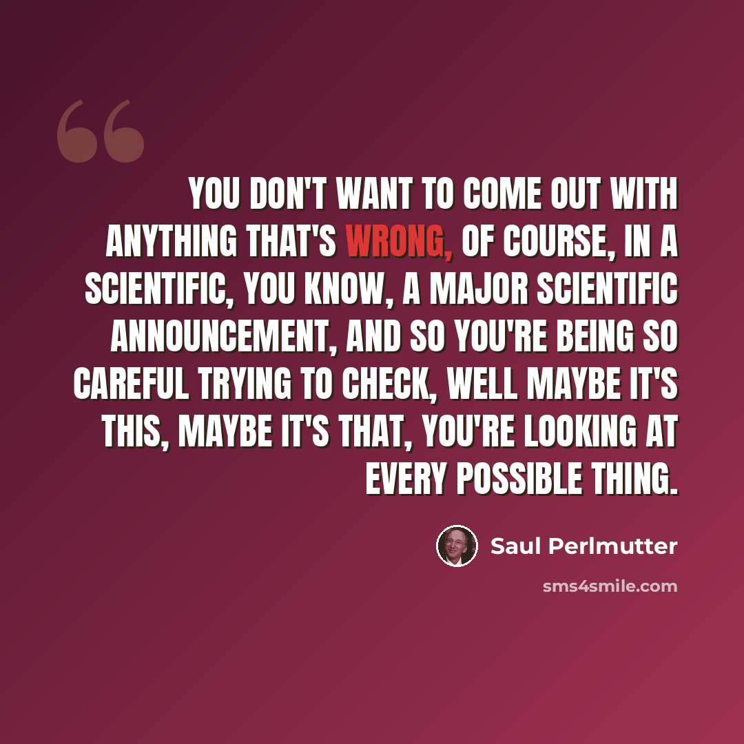 “You don't want to come out with anything that's wrong, of course, in a scientific, you know, a major scientific announcement, and so you're being so careful trying to check, well maybe it's this, maybe it's that, you're looking at every possible thing.” quote by Saul Perlmutter