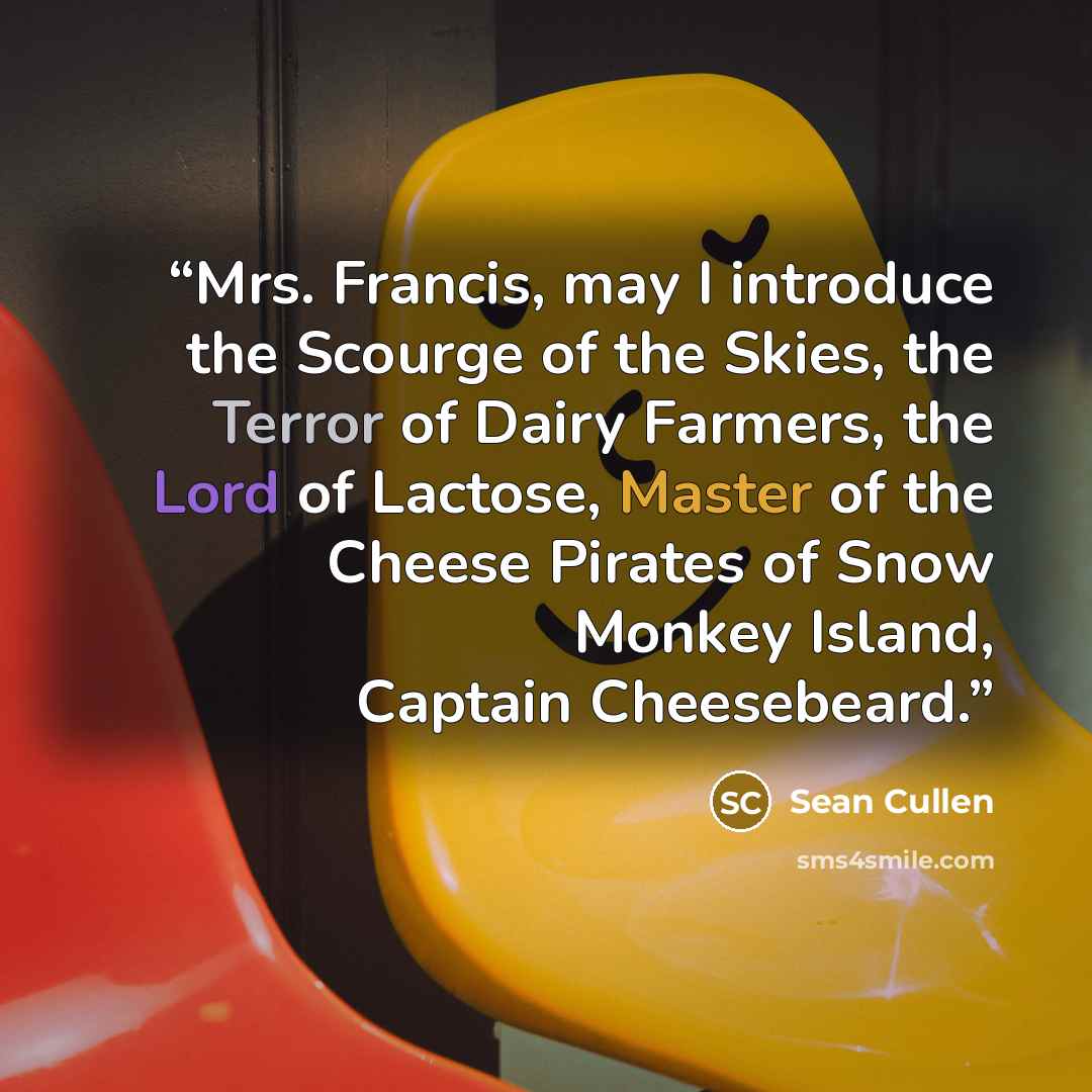 “Mrs. Francis, may I introduce the Scourge of the Skies, the Terror of Dairy Farmers, the Lord of Lactose, Master of the Cheese Pirates of Snow Monkey Island, Captain Cheesebeard.” quote by Sean Cullen
