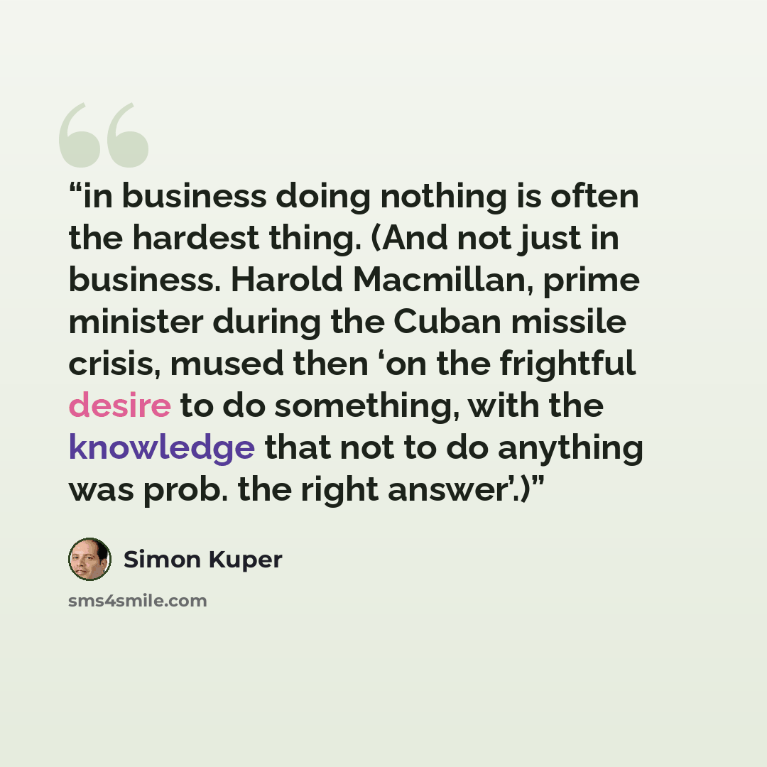 “in business doing nothing is often the hardest thing. (And not just in business. Harold Macmillan, prime minister during the Cuban missile crisis, mused then ‘on the frightful desire to do something, with the knowledge that not to do anything was prob. the right answer’.)” quote by Simon Kuper