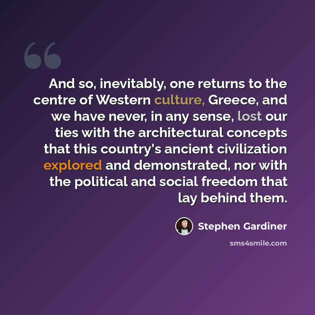 “And so, inevitably, one returns to the centre of Western culture, Greece, and we have never, in any sense, lost our ties with the architectural concepts that this country's ancient civilization explored and demonstrated, nor with the political and social freedom that lay behind them.” quote by Stephen Gardiner