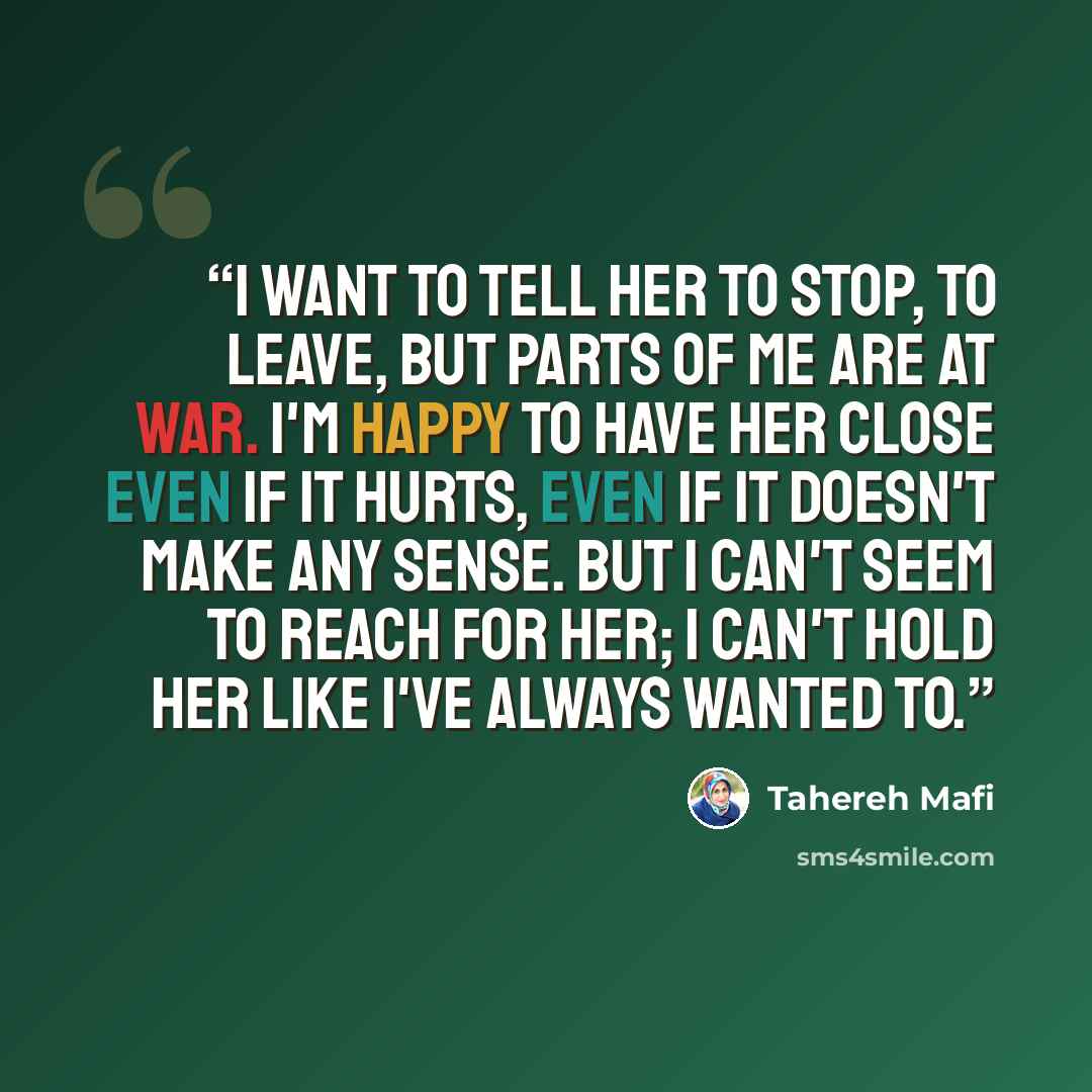 “I want to tell her to stop, to leave, but parts of me are at war. I'm happy to have her close even if it hurts, even if it doesn't make any sense. But I can't seem to reach for her; I can't hold her like I've always wanted to.” quote by Tahereh Mafi