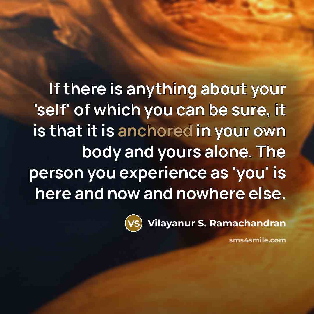 “If there is anything about your 'self' of which you can be sure, it is that it is anchored in your own body and yours alone. The person you experience as 'you' is here and now and nowhere else.” quote by Vilayanur S. Ramachandran