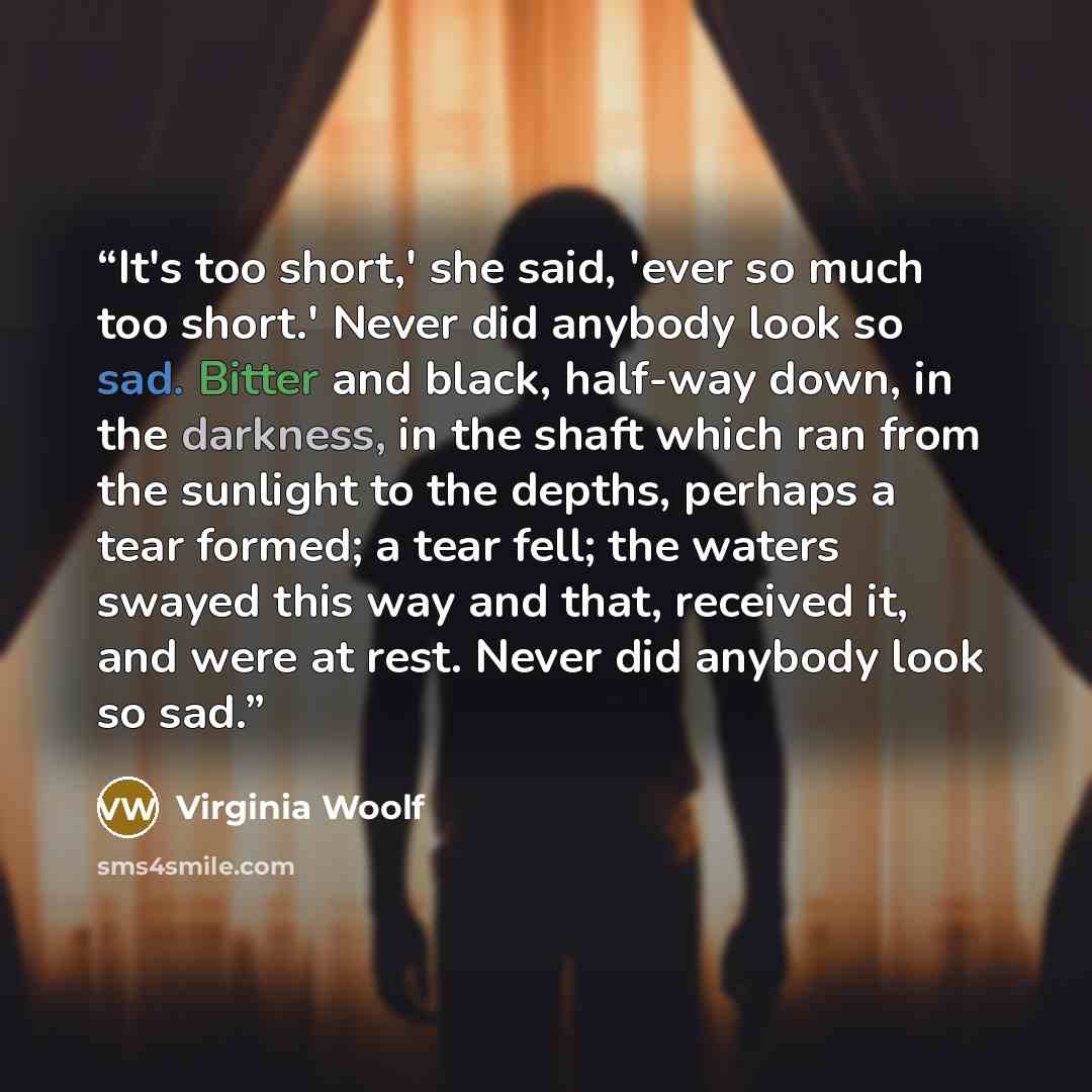 “It's too short,' she said, 'ever so much too short.' Never did anybody look so sad. Bitter and black, half-way down, in the darkness, in the shaft which ran from the sunlight to the depths, perhaps a tear formed; a tear fell; the waters swayed this way and that, received it, and were at rest…” quote by Virginia Woolf