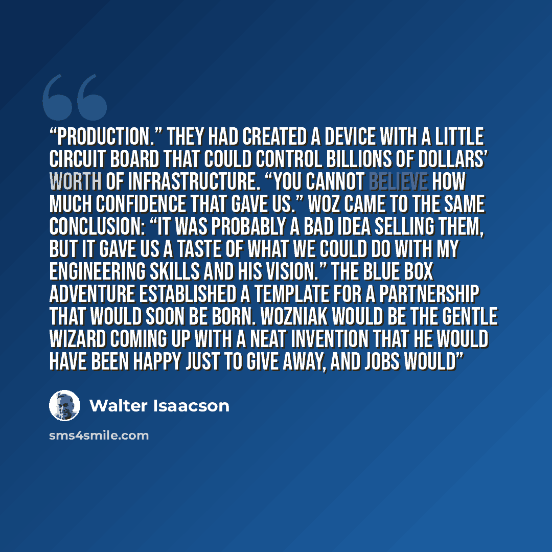 “production.” They had created a device with a little circuit board that could control billions of dollars’ worth of infrastructure. “You cannot believe how much confidence that gave us.” Woz came to the same conclusion: “It was probably a bad idea selling them, but it gave us a taste of what we…” quote by Walter Isaacson
