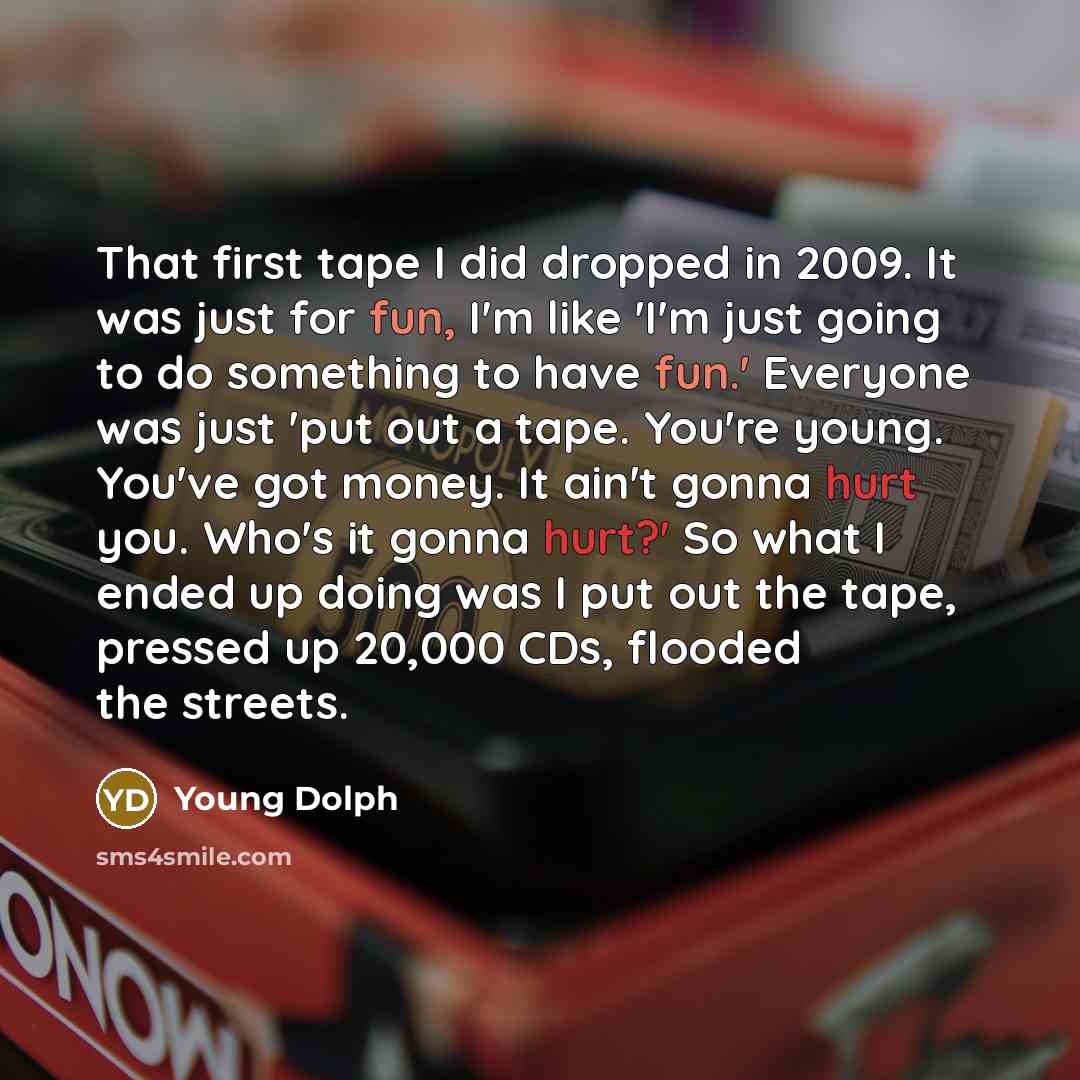 “That first tape I did dropped in 2009. It was just for fun, I'm like 'I'm just going to do something to have fun.' Everyone was just 'put out a tape. You're young. You've got money. It ain't gonna hurt you. Who's it gonna hurt?' So what I ended up doing was I put out the tape, pressed up 20,000…” quote by Young Dolph