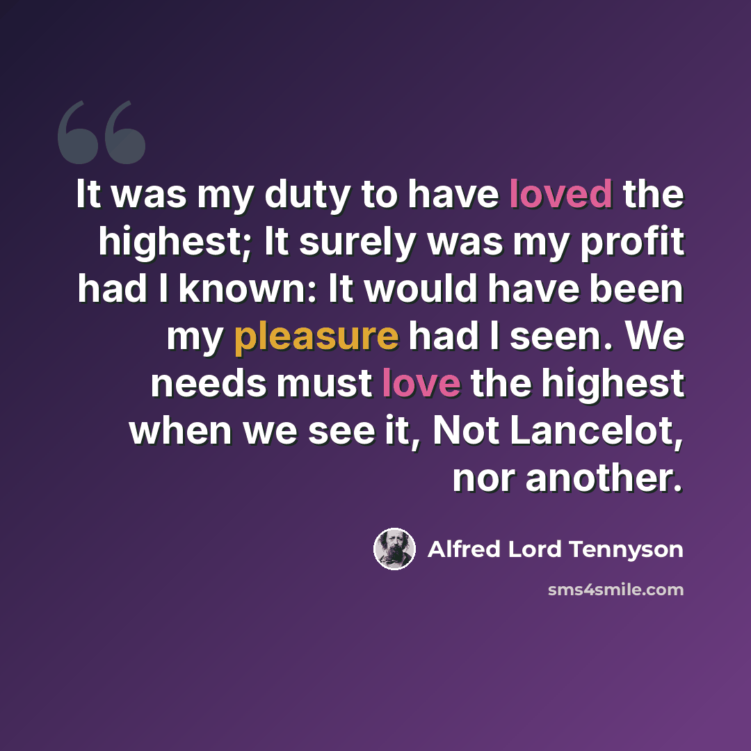 “It was my duty to have loved the highest; It surely was my profit had I known: It would have been my pleasure had I seen. We needs must love the highest when we see it, Not Lancelot, nor another.” quote by Alfred Lord Tennyson