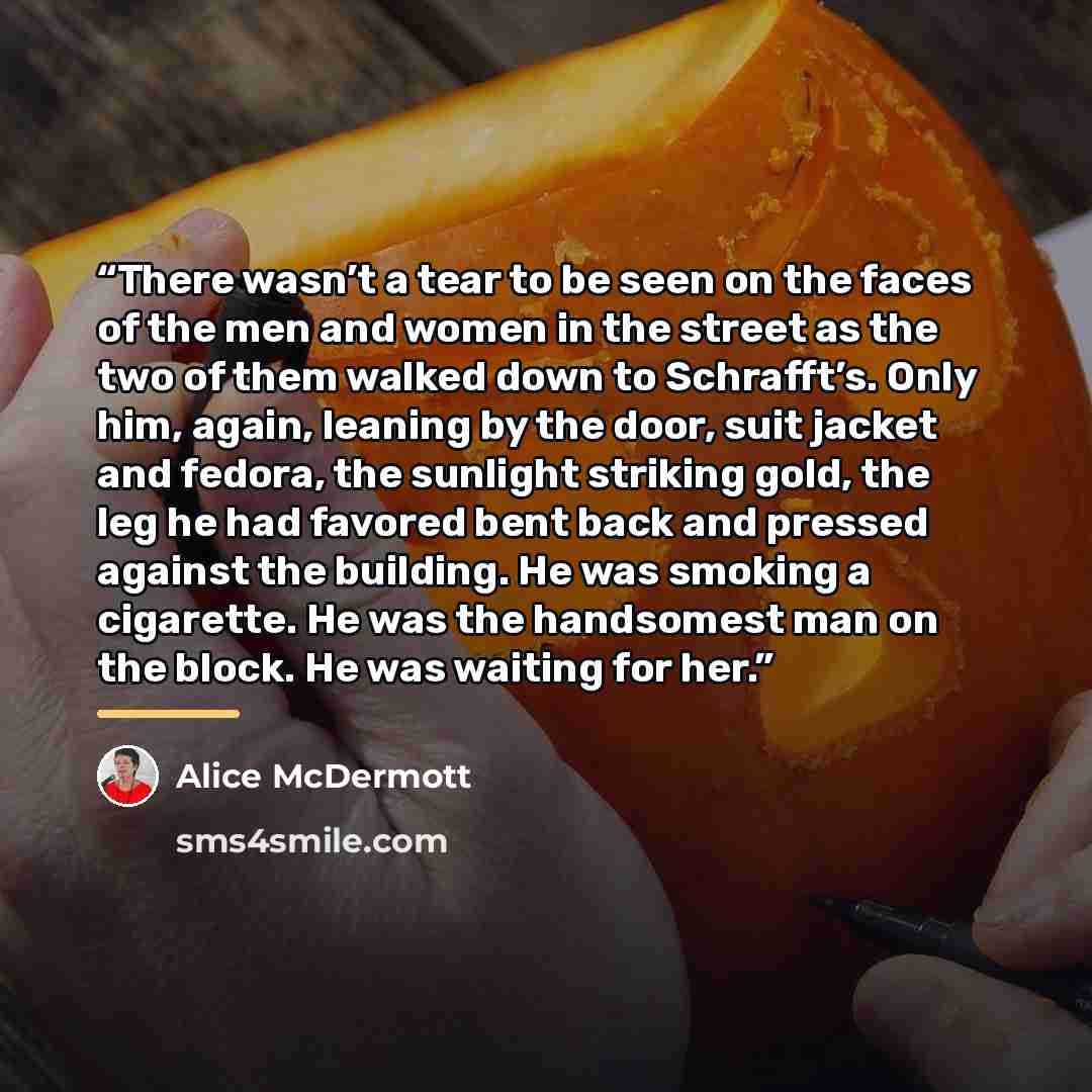 “There wasn’t a tear to be seen on the faces of the men and women in the street as the two of them walked down to Schrafft’s. Only him, again, leaning by the door, suit jacket and fedora, the sunlight striking gold, the leg he had favored bent back and pressed against the building. He was smoking a…” quote by Alice McDermott