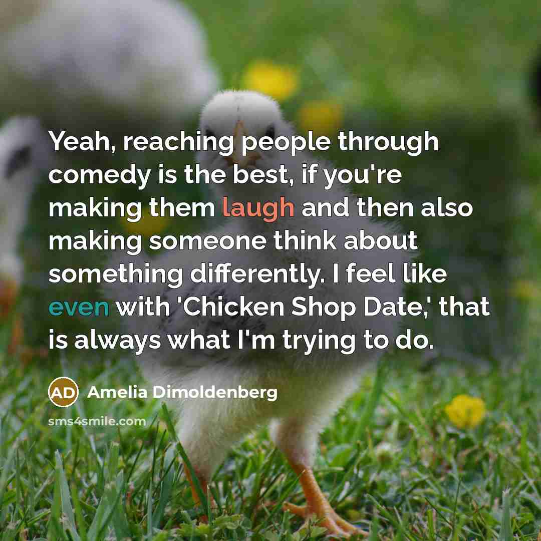 “Yeah, reaching people through comedy is the best, if you're making them laugh and then also making someone think about something differently. I feel like even with 'Chicken Shop Date,' that is always what I'm trying to do.” quote by Amelia Dimoldenberg