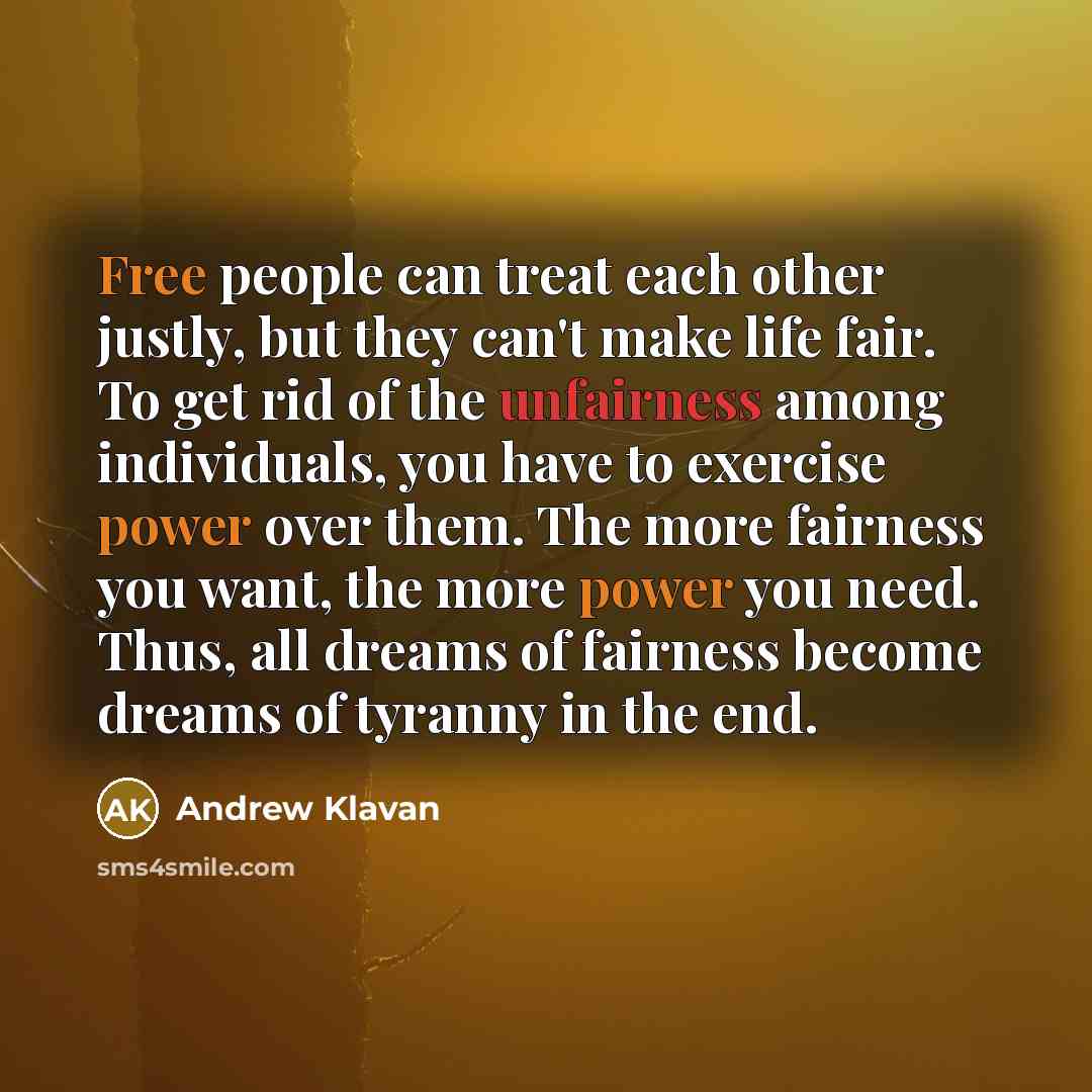 “Free people can treat each other justly, but they can't make life fair. To get rid of the unfairness among individuals, you have to exercise power over them. The more fairness you want, the more power you need. Thus, all dreams of fairness become dreams of tyranny in the end.” quote by Andrew Klavan