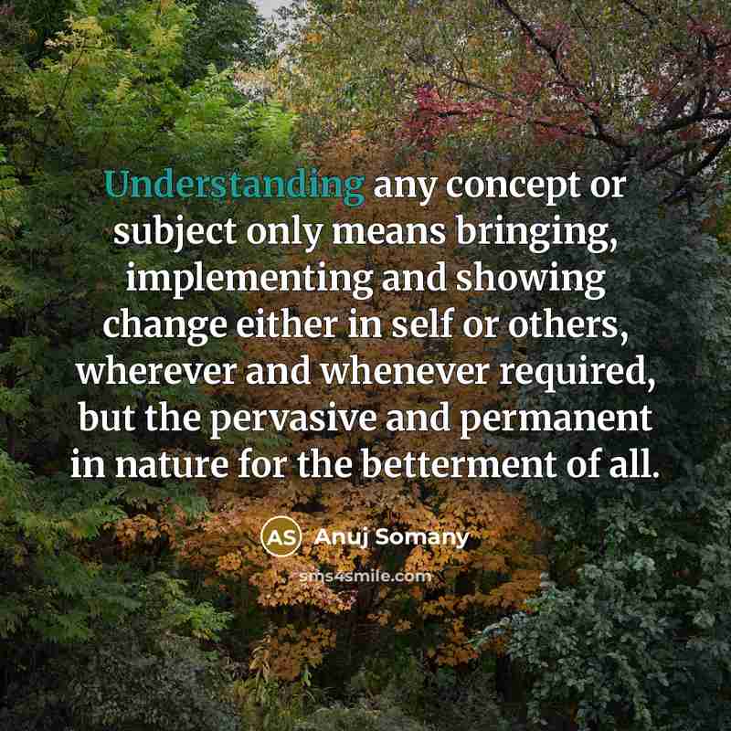 “Understanding any concept or subject only means bringing, implementing and showing change either in self or others, wherever and whenever required, but the pervasive and permanent in nature for the betterment of all.” quote by Anuj Somany