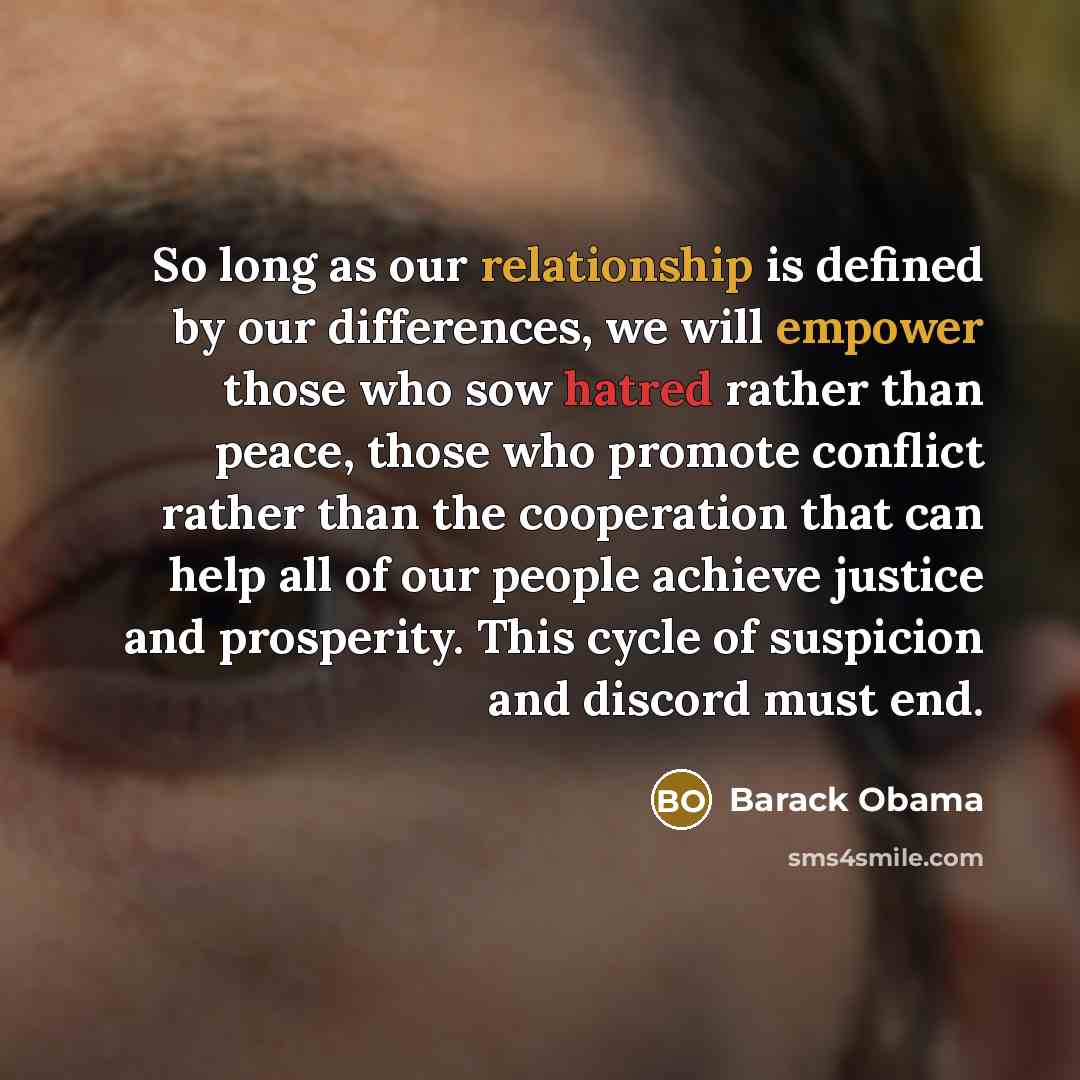 “So long as our relationship is defined by our differences, we will empower those who sow hatred rather than peace, those who promote conflict rather than the cooperation that can help all of our people achieve justice and prosperity. This cycle of suspicion and discord must end.” quote by Barack Obama