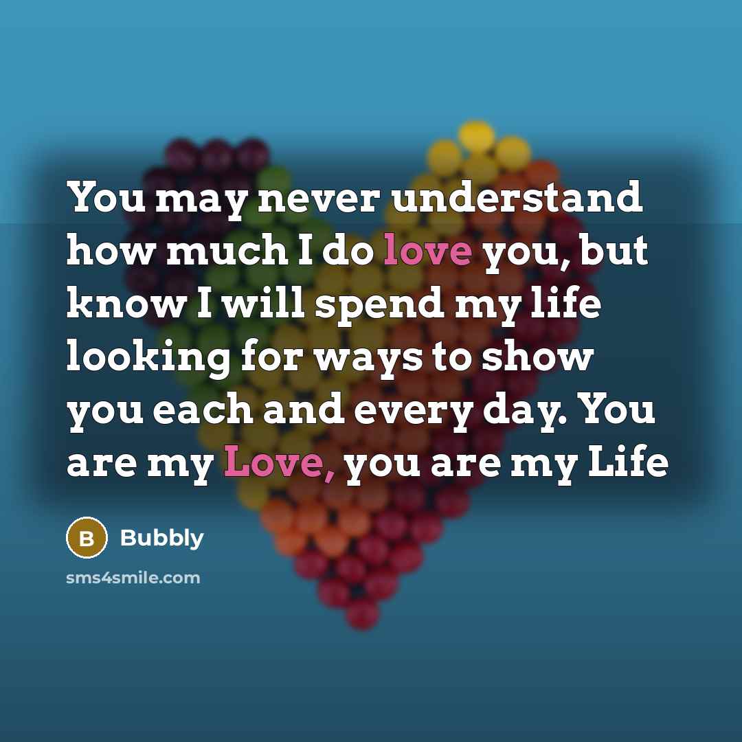 “You may never understand how much I do love you, but know I will spend my life looking for ways to show you each and every day. You are my Love, you are my Life” quote by Bubbly