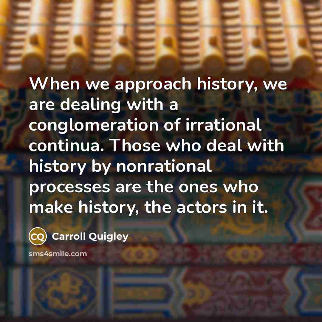 “When we approach history, we are dealing with a conglomeration of irrational continua. Those who deal with history by nonrational processes are the ones who make history, the actors in it.” quote by Carroll Quigley
