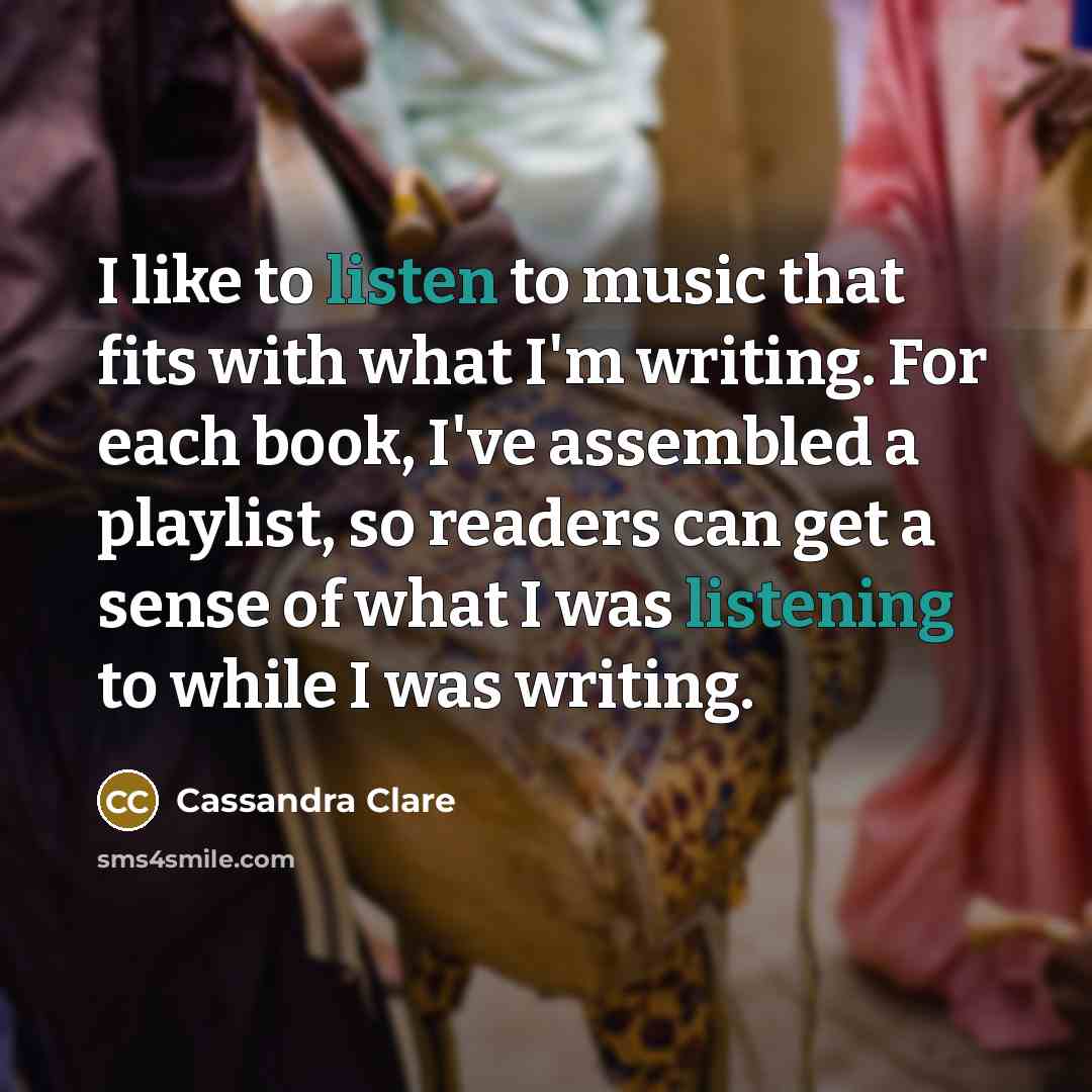 “I like to listen to music that fits with what I'm writing. For each book, I've assembled a playlist, so readers can get a sense of what I was listening to while I was writing.” quote by Cassandra Clare