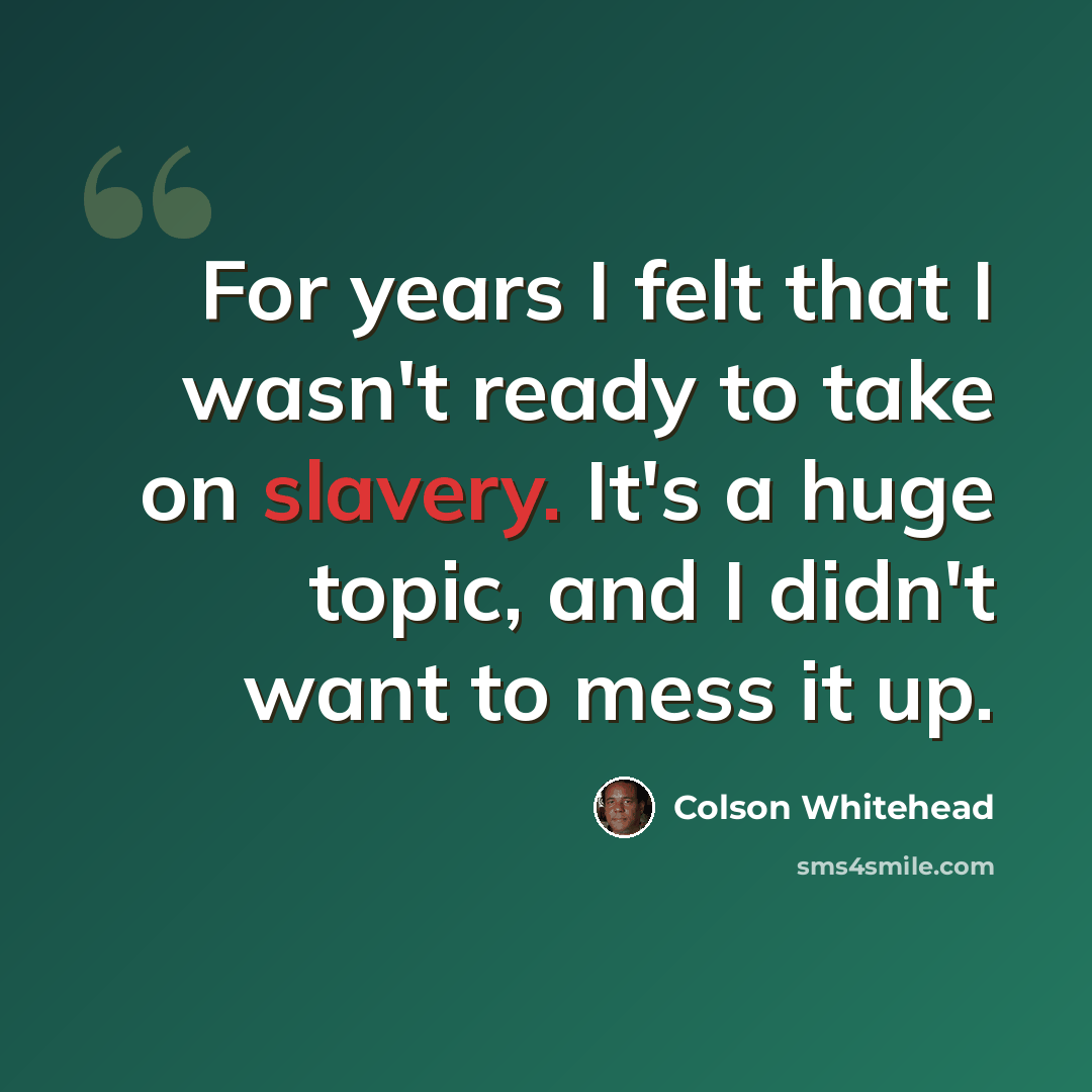 “For years I felt that I wasn't ready to take on slavery. It's a huge topic, and I didn't want to mess it up.” quote by Colson Whitehead