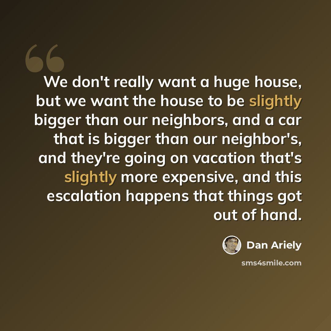 “We don't really want a huge house, but we want the house to be slightly bigger than our neighbors, and a car that is bigger than our neighbor's, and they're going on vacation that's slightly more expensive, and this escalation happens that things got out of hand.” quote by Dan Ariely