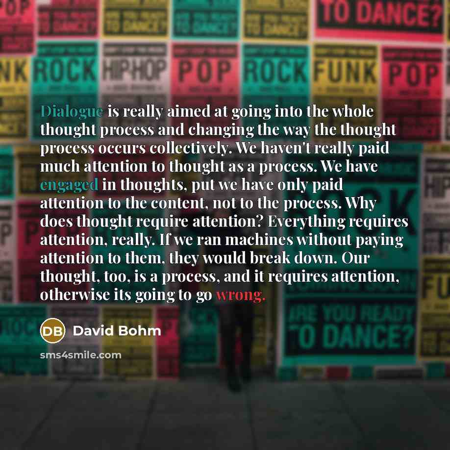 “Dialogue is really aimed at going into the whole thought process and changing the way the thought process occurs collectively. We haven't really paid much attention to thought as a process. We have engaged in thoughts, put we have only paid attention to the content, not to the process. Why does…” quote by David Bohm