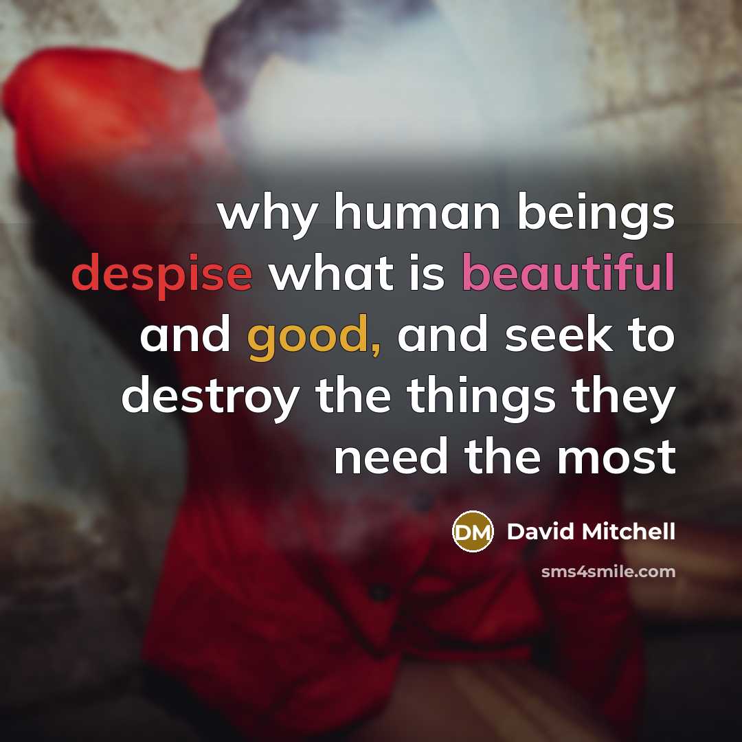 “why human beings despise what is beautiful and good, and seek to destroy the things they need the most” quote by David Mitchell