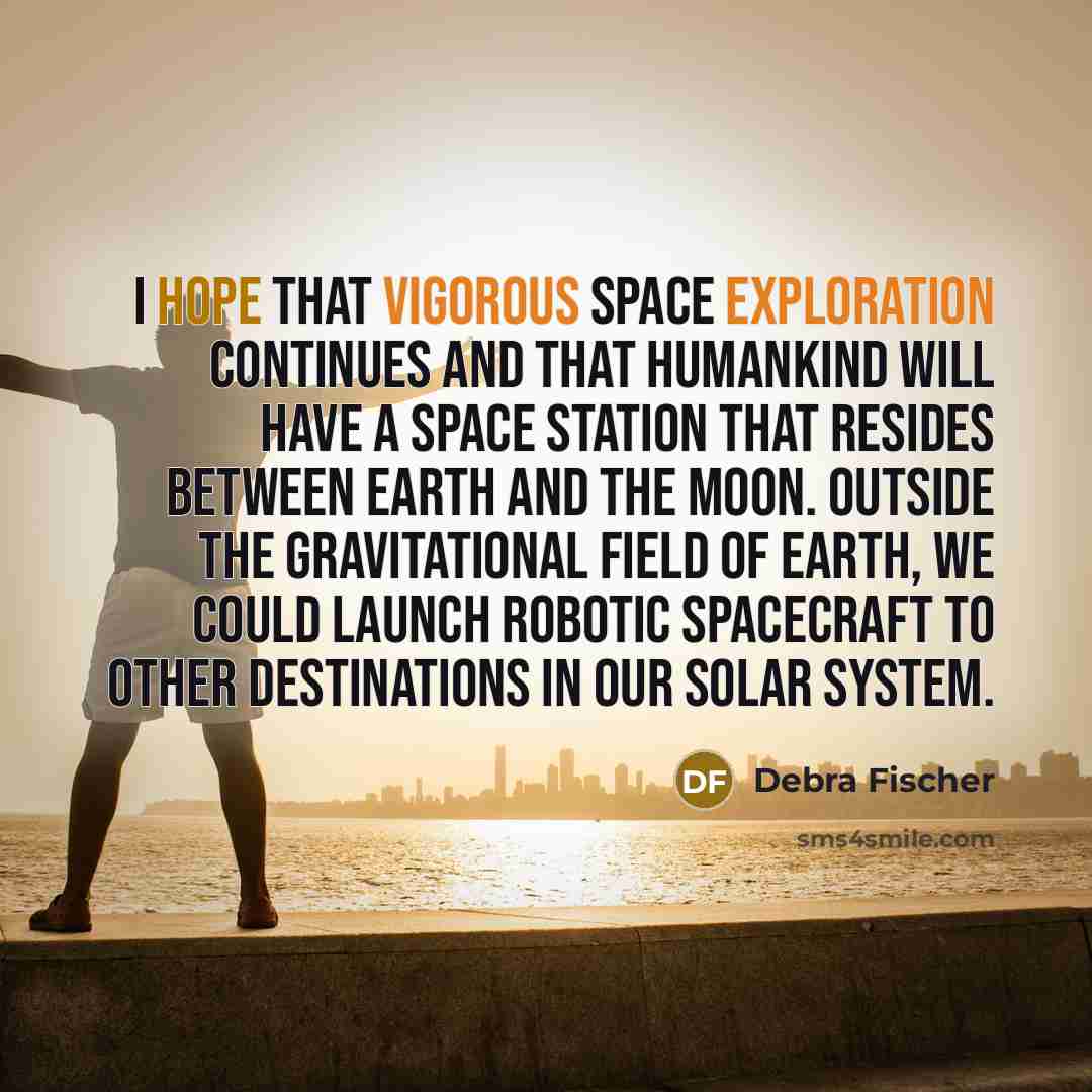 “I hope that vigorous space exploration continues and that humankind will have a space station that resides between Earth and the moon. Outside the gravitational field of Earth, we could launch robotic spacecraft to other destinations in our solar system.” quote by Debra Fischer