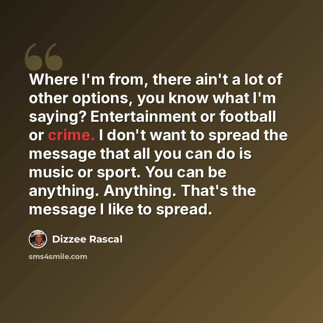 “Where I'm from, there ain't a lot of other options, you know what I'm saying? Entertainment or football or crime. I don't want to spread the message that all you can do is music or sport. You can be anything. Anything. That's the message I like to spread.” quote by Dizzee Rascal