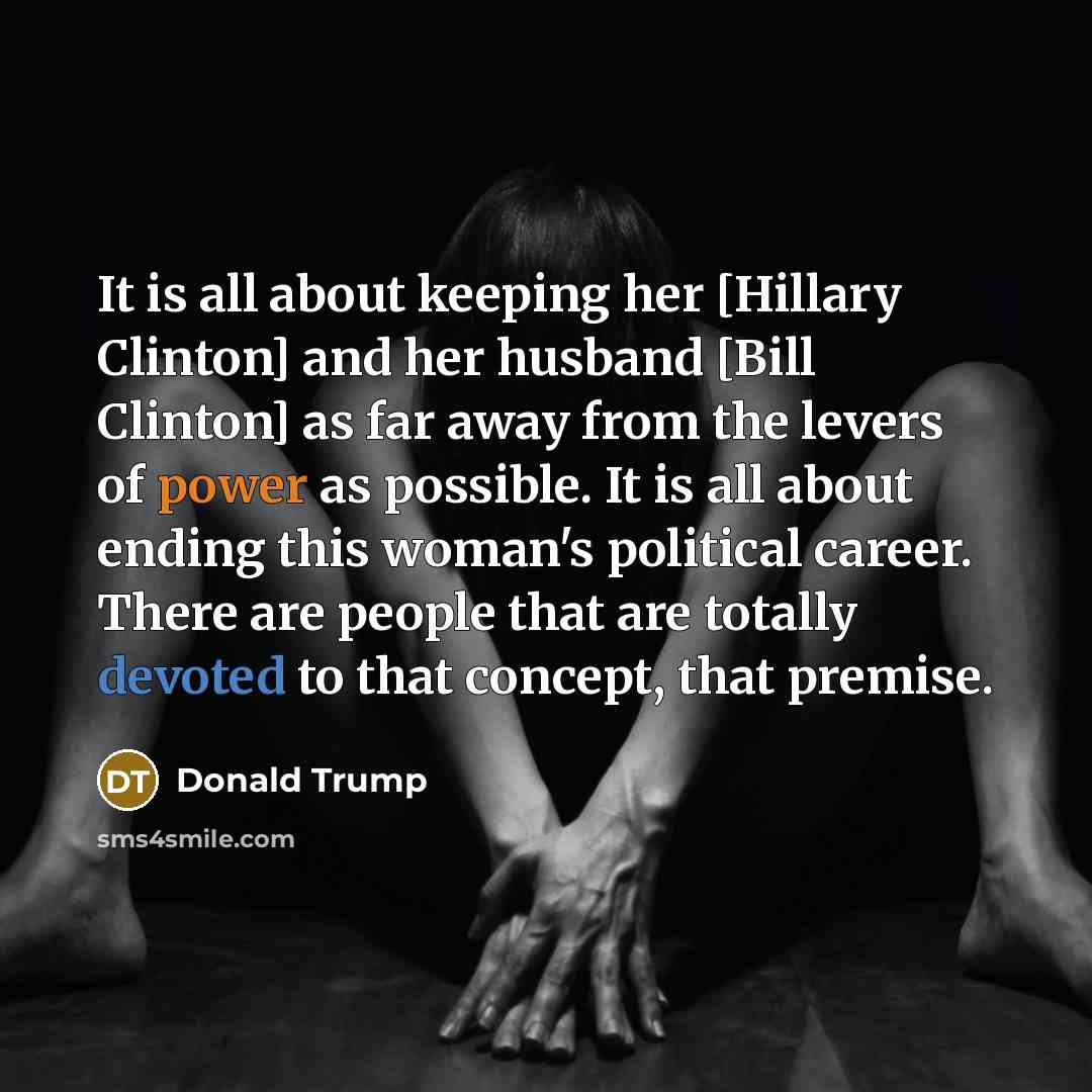 “It is all about keeping her [Hillary Clinton] and her husband [Bill Clinton] as far away from the levers of power as possible. It is all about ending this woman's political career. There are people that are totally devoted to that concept, that premise.” quote by Donald Trump