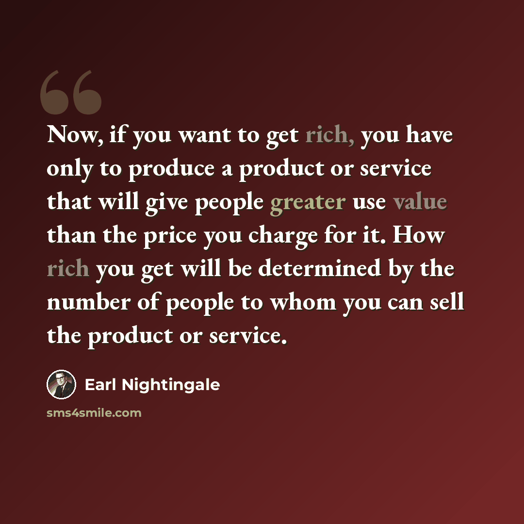 “Now, if you want to get rich, you have only to produce a product or service that will give people greater use value than the price you charge for it. How rich you get will be determined by the number of people to whom you can sell the product or service.” quote by Earl Nightingale