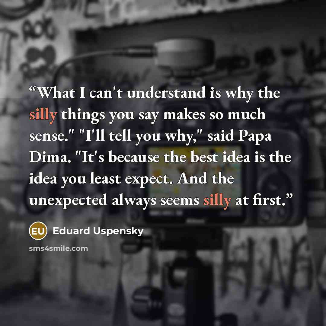 “What I can't understand is why the silly things you say makes so much sense." "I'll tell you why," said Papa Dima. "It's because the best idea is the idea you least expect. And the unexpected always seems silly at first.” quote by Eduard Uspensky