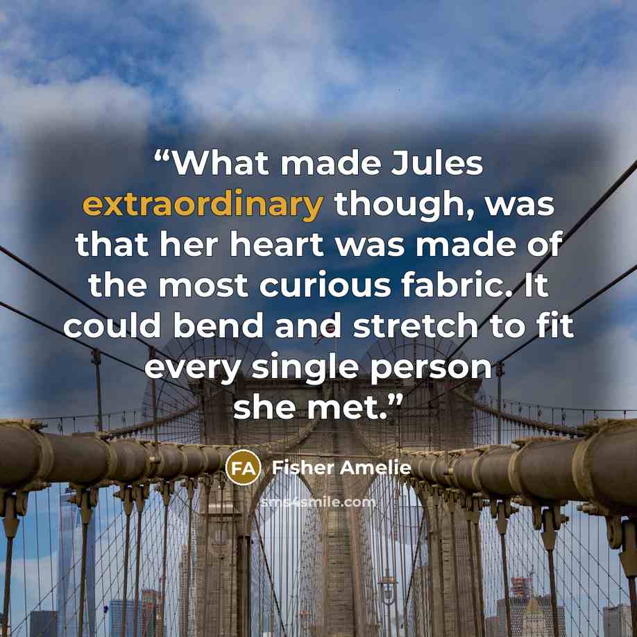 “What made Jules extraordinary though, was that her heart was made of the most curious fabric. It could bend and stretch to fit every single person she met.” quote by Fisher Amelie