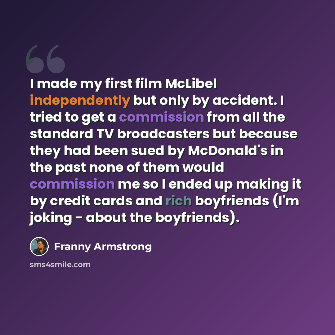 “I made my first film McLibel independently but only by accident. I tried to get a commission from all the standard TV broadcasters but because they had been sued by McDonald's in the past none of them would commission me so I ended up making it by credit cards and rich boyfriends (I'm joking…” quote by Franny Armstrong