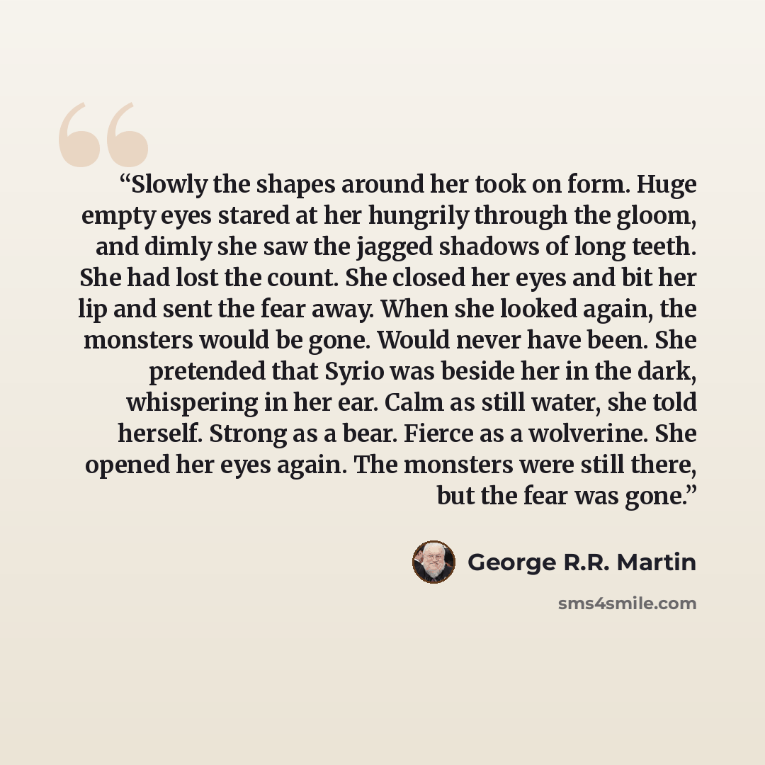 “Slowly the shapes around her took on form. Huge empty eyes stared at her hungrily through the gloom, and dimly she saw the jagged shadows of long teeth. She had lost the count. She closed her eyes and bit her lip and sent the fear away. When she looked again, the monsters would be gone. Would…” quote by George R.R. Martin