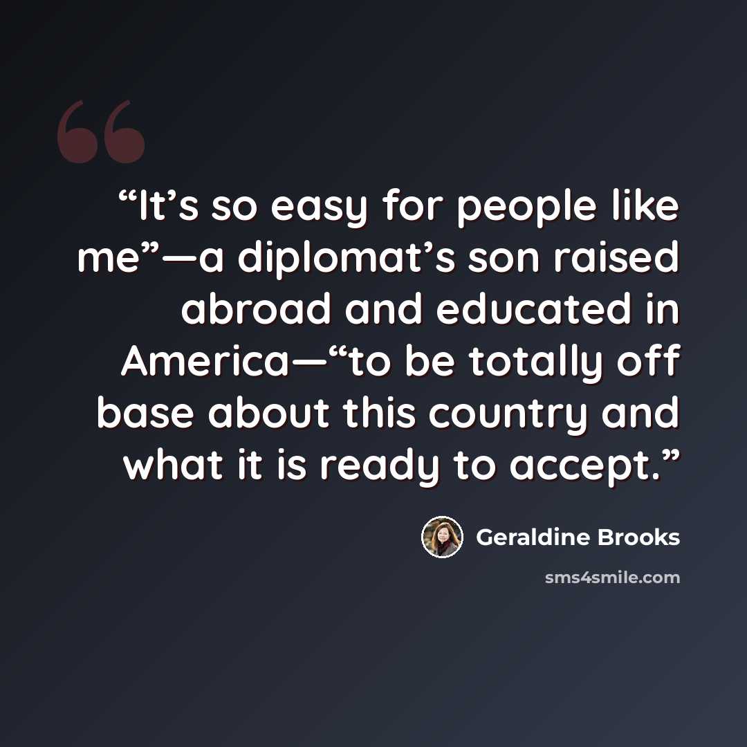 “It’s so easy for people like me”—a diplomat’s son raised abroad and educated in America—“to be totally off base about this country and what it is ready to accept.” quote by Geraldine Brooks