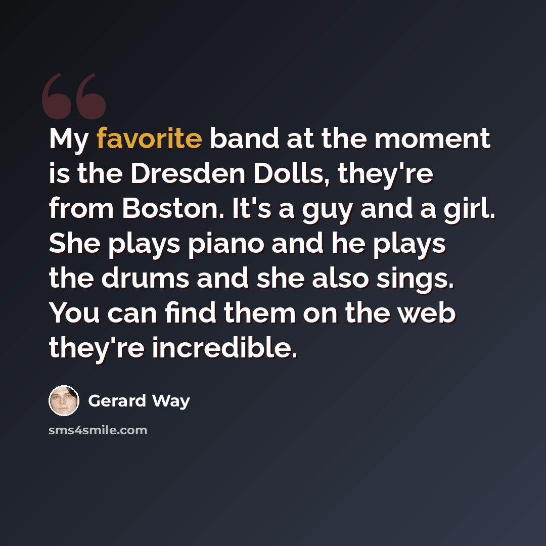 “My favorite band at the moment is the Dresden Dolls, they're from Boston. It's a guy and a girl. She plays piano and he plays the drums and she also sings. You can find them on the web they're incredible.” quote by Gerard Way