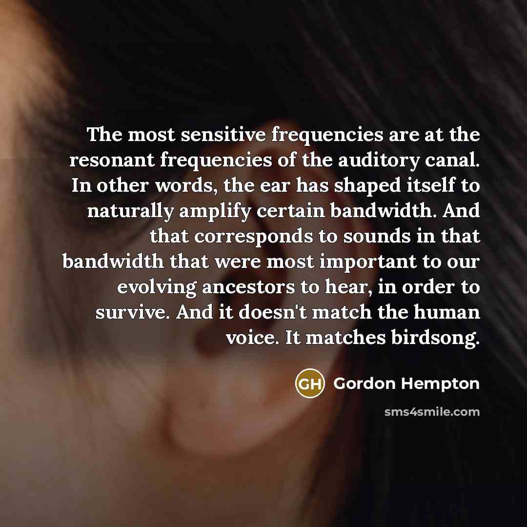 “The most sensitive frequencies are at the resonant frequencies of the auditory canal. In other words, the ear has shaped itself to naturally amplify certain bandwidth. And that corresponds to sounds in that bandwidth that were most important to our evolving ancestors to hear, in order to survive…” quote by Gordon Hempton