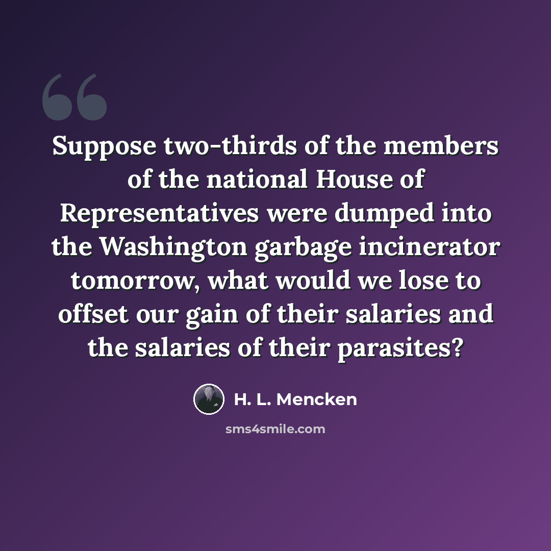 “Suppose two-thirds of the members of the national House of Representatives were dumped into the Washington garbage incinerator tomorrow, what would we lose to offset our gain of their salaries and the salaries of their parasites?” quote by H. L. Mencken