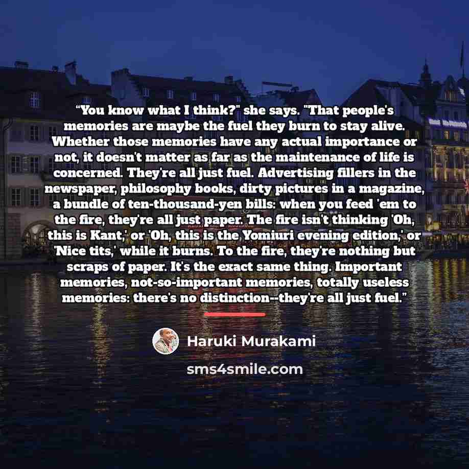 “You know what I think?" she says. "That people's memories are maybe the fuel they burn to stay alive. Whether those memories have any actual importance or not, it doesn't matter as far as the maintenance of life is concerned. They're all just fuel. Advertising fillers in the newspaper, philosophy…” quote by Haruki Murakami