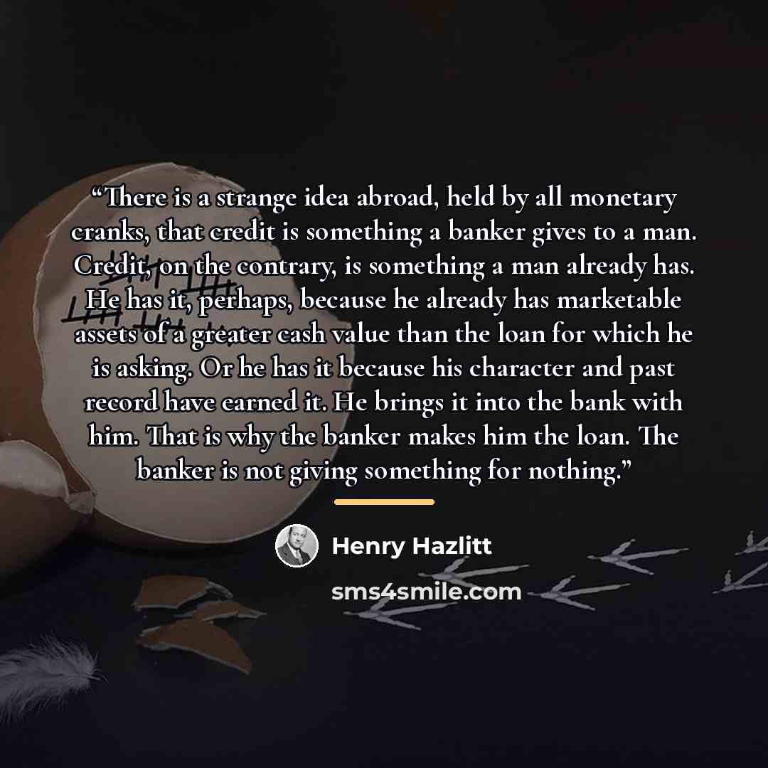 “There is a strange idea abroad, held by all monetary cranks, that credit is something a banker gives to a man. Credit, on the contrary, is something a man already has. He has it, perhaps, because he already has marketable assets of a greater cash value than the loan for which he is asking. Or he…” quote by Henry Hazlitt