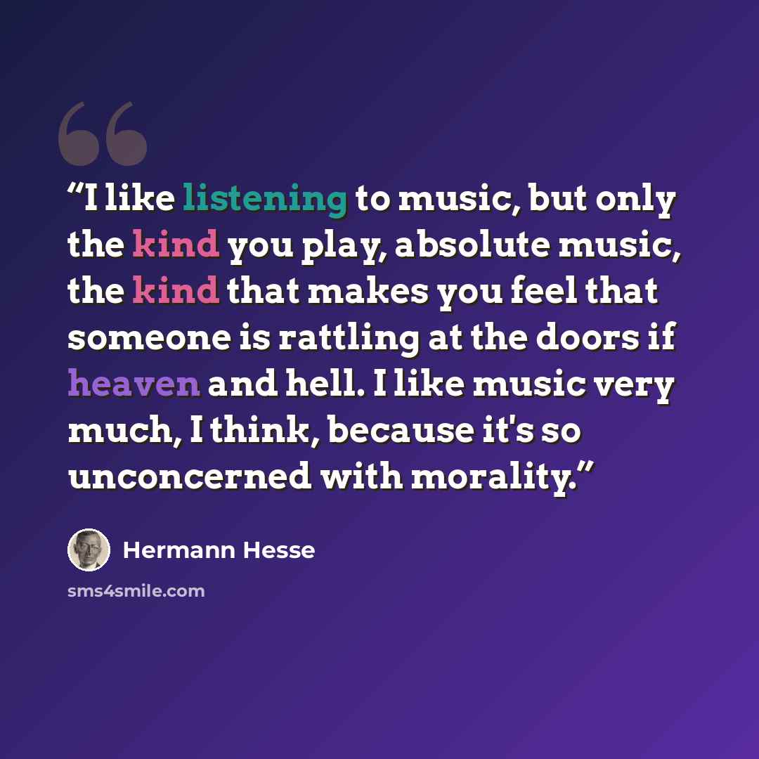 “I like listening to music, but only the kind you play, absolute music, the kind that makes you feel that someone is rattling at the doors if heaven and hell. I like music very much, I think, because it's so unconcerned with morality.” quote by Hermann Hesse