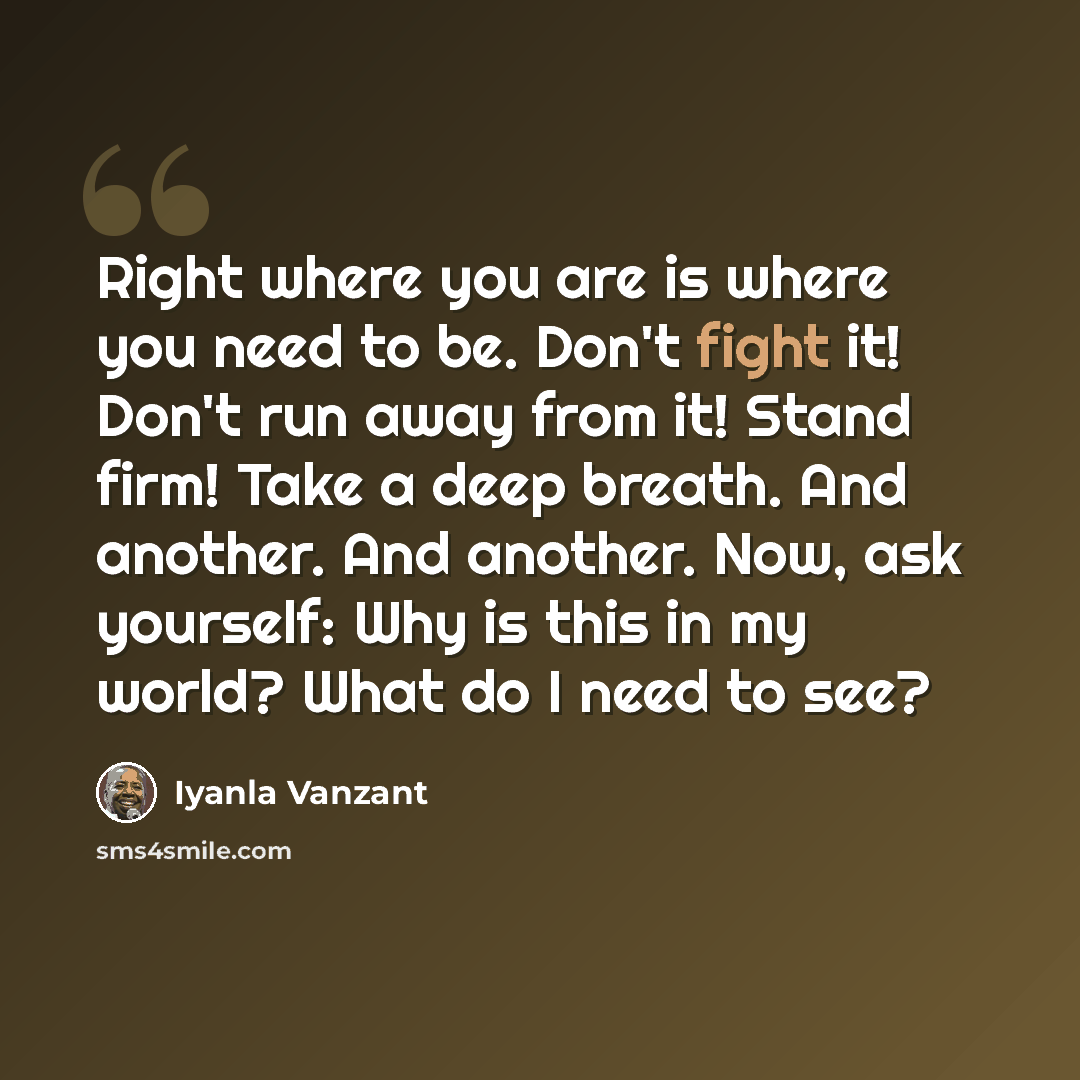 “Right where you are is where you need to be. Don't fight it! Don't run away from it! Stand firm! Take a deep breath. And another. And another. Now, ask yourself: Why is this in my world? What do I need to see?” quote by Iyanla Vanzant