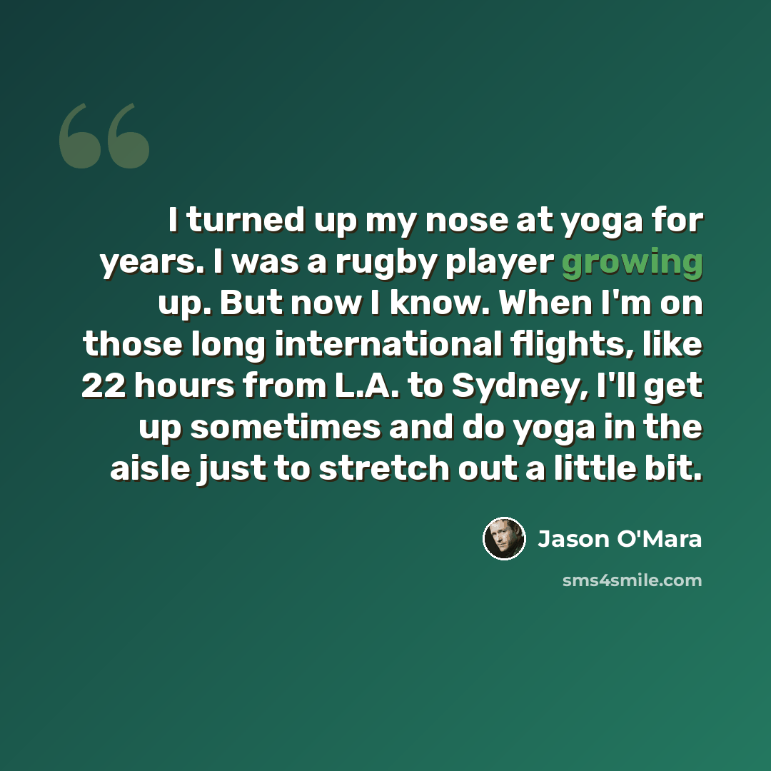 “I turned up my nose at yoga for years. I was a rugby player growing up. But now I know. When I'm on those long international flights, like 22 hours from L.A. to Sydney, I'll get up sometimes and do yoga in the aisle just to stretch out a little bit.” quote by Jason O'Mara