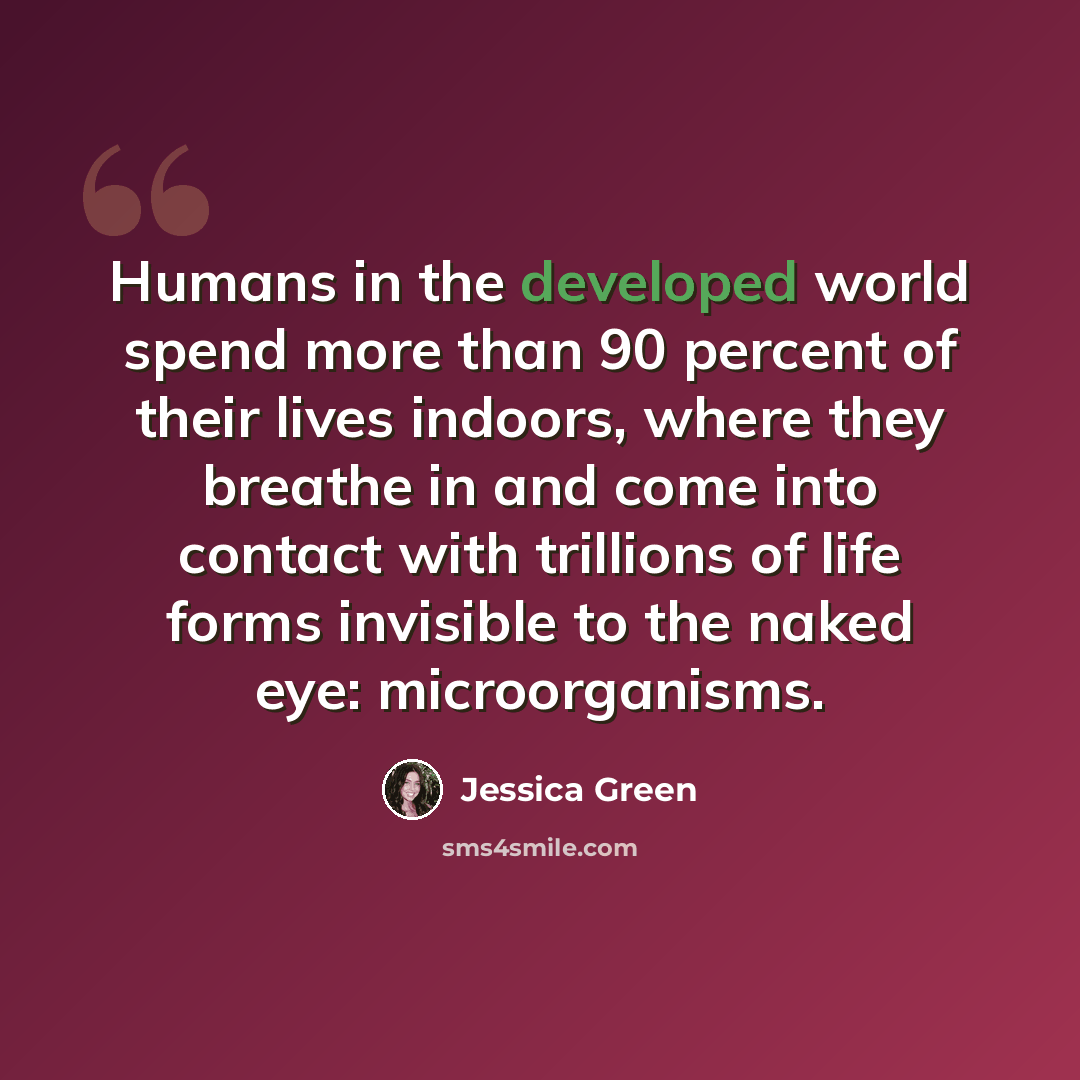 “Humans in the developed world spend more than 90 percent of their lives indoors, where they breathe in and come into contact with trillions of life forms invisible to the naked eye: microorganisms.” quote by Jessica Green