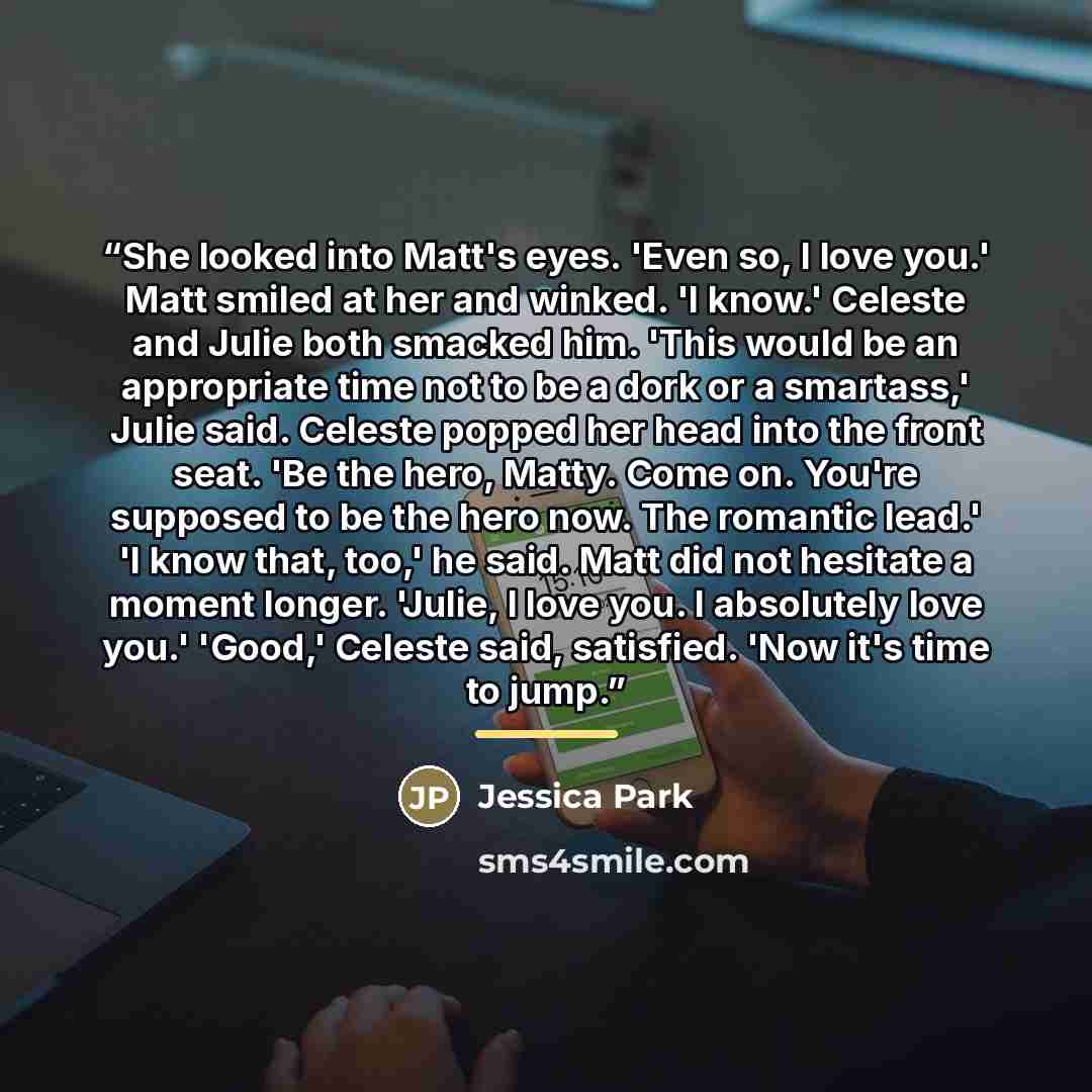 “She looked into Matt's eyes. 'Even so, I love you.' Matt smiled at her and winked. 'I know.' Celeste and Julie both smacked him. 'This would be an appropriate time not to be a dork or a smartass,' Julie said. Celeste popped her head into the front seat. 'Be the hero, Matty. Come on. You're…” quote by Jessica Park