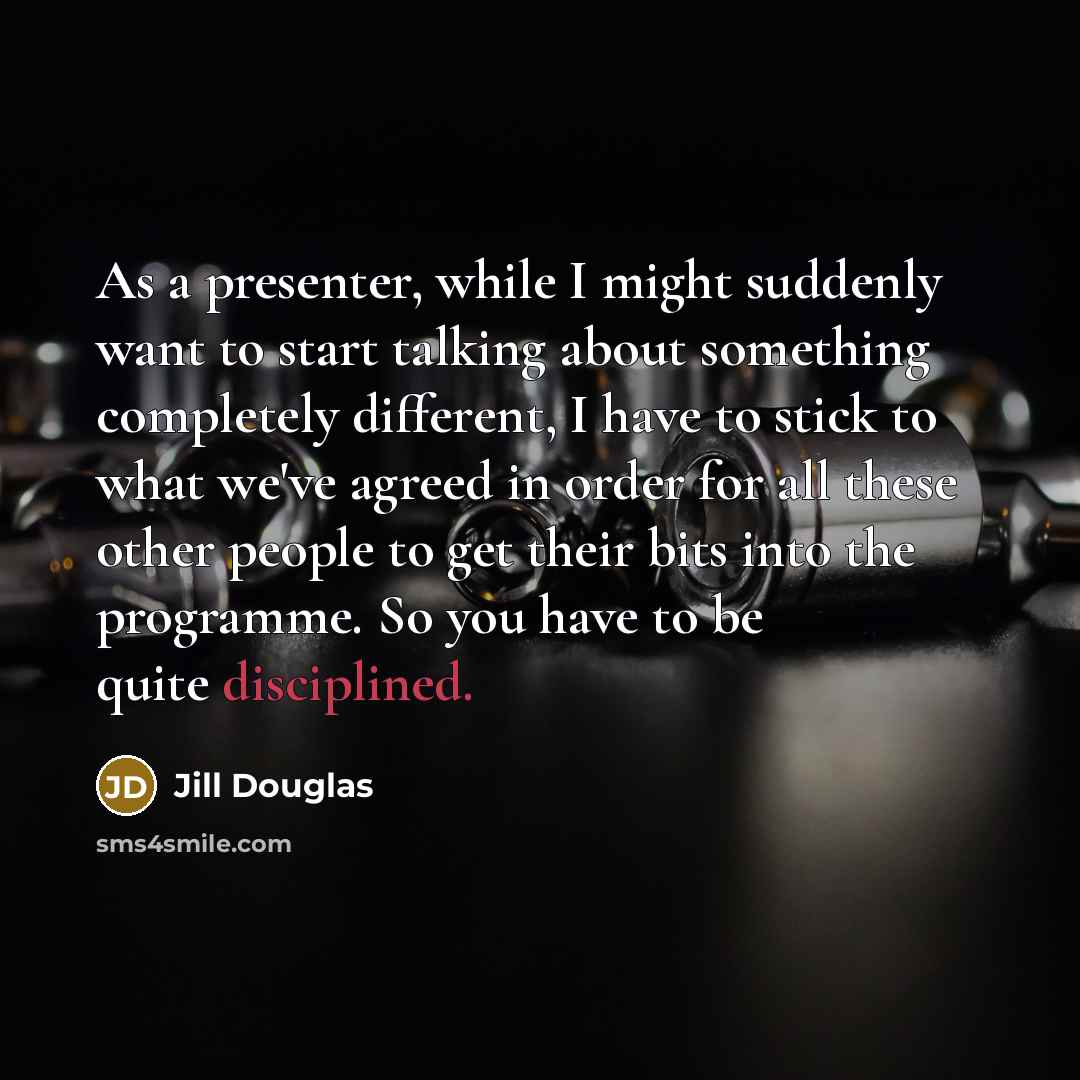 “As a presenter, while I might suddenly want to start talking about something completely different, I have to stick to what we've agreed in order for all these other people to get their bits into the programme. So you have to be quite disciplined.” quote by Jill Douglas