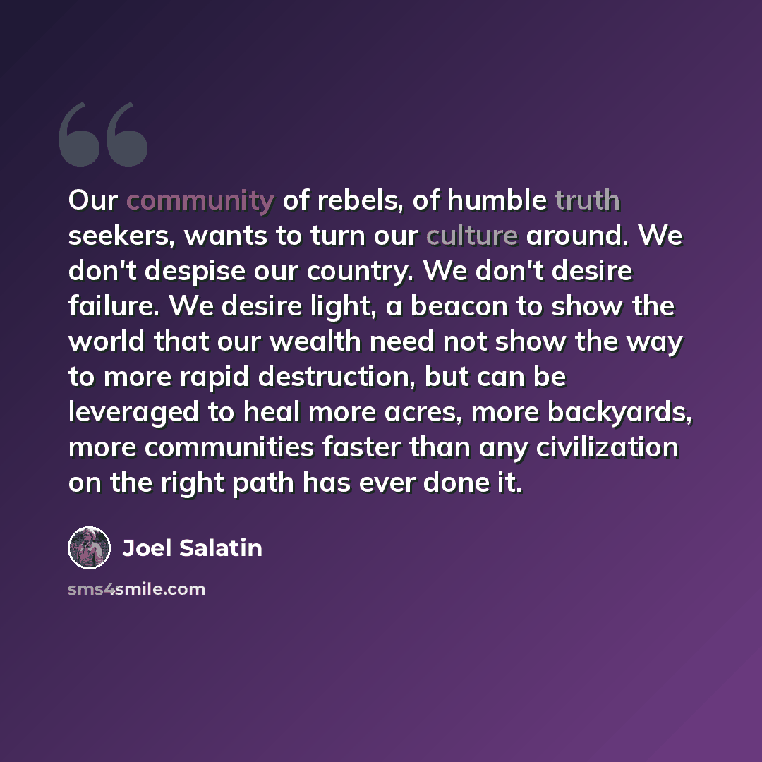 “Our community of rebels, of humble truth seekers, wants to turn our culture around. We don't despise our country. We don't desire failure. We desire light, a beacon to show the world that our wealth need not show the way to more rapid destruction, but can be leveraged to heal more acres, more…” quote by Joel Salatin