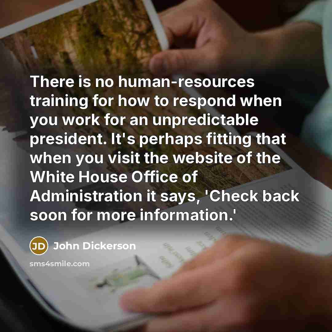 “There is no human-resources training for how to respond when you work for an unpredictable president. It's perhaps fitting that when you visit the website of the White House Office of Administration it says, 'Check back soon for more information.'” quote by John Dickerson