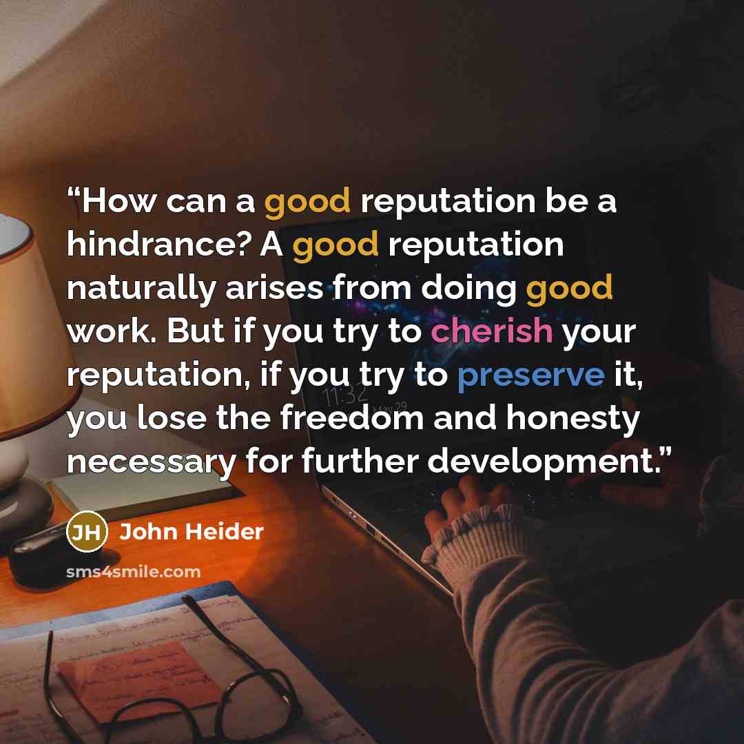 “How can a good reputation be a hindrance? A good reputation naturally arises from doing good work. But if you try to cherish your reputation, if you try to preserve it, you lose the freedom and honesty necessary for further development.” quote by John Heider